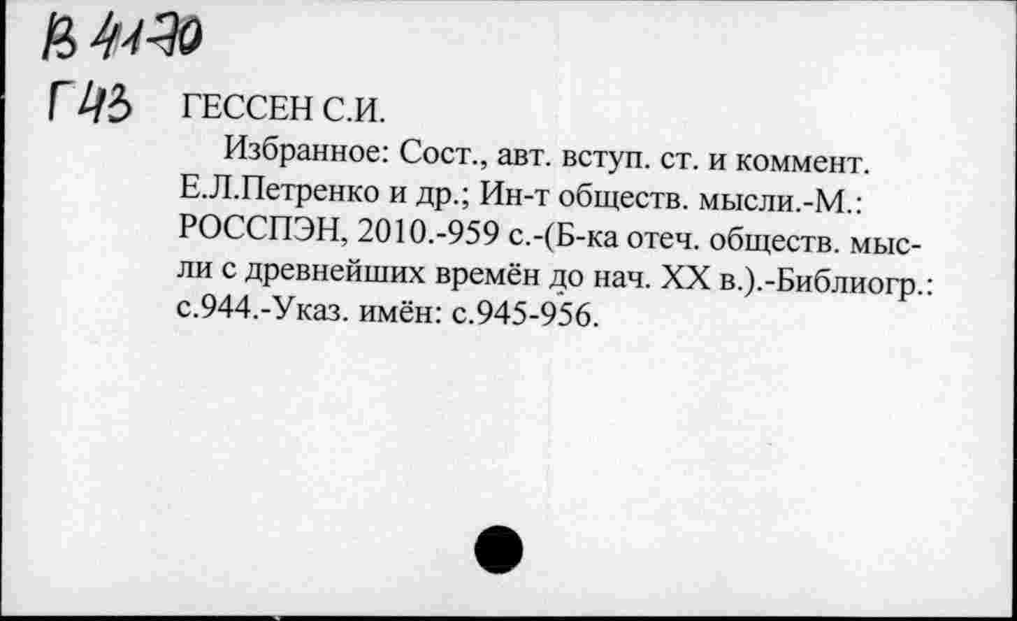 ﻿а 4^
Г ЦЪ ГЕССЕН С.И.
Избранное: Сост., авт. вступ. ст. и коммент.
Е.Л.Петренко и др.; Ин-т обществ. мысли.-М.: РОССПЭН, 2010.-959 с.-(Б-ка отеч. обществ, мысли с древнейших времён до нач. XX в.).-Библиогр.: с.944.-Указ, имён: с.945-956.